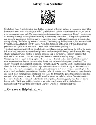 Lottery Essay Symbolism
Symbolism Essay Symbolism is a sign that has been used by literary authors to represent a larger idea
into another more specific concept or belief. Symbolism can be used to represent an action, an idea or
a person s archetype as well. The term symbolism is the practice of representing things by symbols, or
of investing in things with a symbolic meaning or character ( Symbolism ). Examples of symbolism
are: an eagle representing freedom, a dove representing peace, and the color green can symbolize the
feeling of envy. The following pieces of literature, The Lottery by Shirley Jackson, We Wear the Mask
by Paul Laurence, Richard Cory by Edwin Arlington Robinson, and Mirror by Sylvia Plath are all
poems that use symbolism. The story ... Show more content on Helpwriting.net ...
The stones symbolize unity of the town but also symbolizes a murder weapon. At the end of the story,
it is surprising to see that someone is truly chosen to die through this lottery. A critic states, The story
shocks us because we do not like to admit a demonic side to our natures. The story suggests that
basically we are beasts, ... that we can slip back to barbarism hardly batting an eye (Evans).
Concerning this quote, all of the people of the town are so fixated on this tradition that they cannot
even see the madness in what they are doing. Every year each family is eager to participate. The
society represents an example of naturalism. Furthermore, in We Wear the Mask , Paul Laurence talks
about the different ways all types of feelings and emotions can be hidden. Every person in the world
has some sort of hidden struggle or triumph. A mask is used to hide what everyone wants kept in the
dark. A mask symbolizes protection and disguise. In fact, Laurence states, We wear the mask that grins
and lies, It hides our cheeks and shades our eyes (Line 1). Through the quote, the author explains that
no matter what people portray to the world, a mask covers what truly lies within. Sometimes others
have an understandable explanation for the front they put up. A critic suggests, This debt we pay to
human guile; / With torn and bleeding hearts we smile, / And mouth with myriad subtleties (
Explanation of: We Wear the Mask by Paul Laurence Dunbar ). The meaning of this
... Get more on HelpWriting.net ...
 