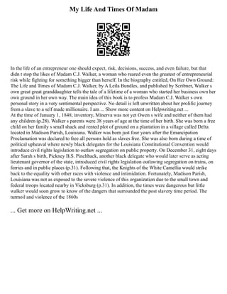 My Life And Times Of Madam
In the life of an entrepreneur one should expect, risk, decisions, success, and even failure, but that
didn t stop the likes of Madam C.J. Walker, a woman who reared even the greatest of entrepreneurial
risk while fighting for something bigger than herself. In the biography entitled, On Her Own Ground:
The Life and Times of Madam C.J. Walker, by A Leila Bundles, and published by Scribner, Walker s
own great great granddaughter tells the tale of a lifetime of a woman who started her business own her
own ground in her own way. The main idea of this book is to profess Madam C.J. Walker s own
personal story in a very sentimental perspective. No detail is left unwritten about her prolific journey
from a slave to a self made millionaire. I am ... Show more content on Helpwriting.net ...
At the time of January 1, 1848, inventory, Minerva was not yet Owen s wife and neither of them had
any children (p.28). Walker s parents were 38 years of age at the time of her birth. She was born a free
child on her family s small shack and rented plot of ground on a plantation in a village called Delta
located in Madison Parish, Louisiana. Walker was born just four years after the Emancipation
Proclamation was declared to free all persons held as slaves free. She was also born during a time of
political upheaval where newly black delegates for the Louisiana Constitutional Convention would
introduce civil rights legislation to outlaw segregation on public property. On December 31, eight days
after Sarah s birth, Pickney B.S. Pinchback, another black delegate who would later serve as acting
lieutenant governor of the state, introduced civil rights legislation outlawing segregation on trains, on
ferries and in public places (p.31). Following that, the Knights of the White Camellia would strike
back to the equality with other races with violence and intimidation. Fortunately, Madison Parish,
Louisiana was not as exposed to the severe violence of this organization due to the small town and
federal troops located nearby in Vicksburg (p.31). In addition, the times were dangerous but little
walker would soon grow to know of the dangers that surrounded the post slavery time period. The
turmoil and violence of the 1860s
... Get more on HelpWriting.net ...
 