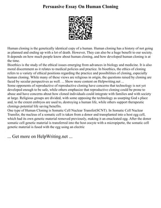 Persuasive Essay On Human Cloning
Human cloning is the genetically identical copy of a human. Human cloning has a history of not going
as planned and ending up with a lot of death. However, They can also be a huge benefit to our society.
It depends on how much people know about human cloning, and how developed human cloning is at
the time.
Bioethics is the study of the ethical issues emerging from advances in biology and medicine. It is also
moral discernment as it relates to medical policies and practice. In bioethics, the ethics of cloning
refers to a variety of ethical positions regarding the practice and possibilities of cloning, especially
human cloning. While many of these views are religious in origin, the questions raised by cloning are
faced by secular perspectives as well. ... Show more content on Helpwriting.net ...
Some opponents of reproductive of reproductive cloning have concerns that technology is not yet
developed enough to be safe, while others emphasize that reproductive cloning could be prone to
abuse and have concerns about how cloned individuals could integrate with families and with society
at large. Religious groups are divided, with some opposing the technology as usurping God s place
and, to the extent embryos are used to, destroying a human life, while others support therapeutic
clonings potential life saving benefits.
One type of Human Cloning is Somatic Cell Nuclear Transfer(SCNT). In Somatic Cell Nuclear
Transfer, the nucleus of a somatic cell is taken from a donor and transplanted into a host egg cell,
which had its own genetic material removed previously, making it an enucleated egg. After the donor
somatic cell genetic material is transferred into the host oocyte with a micropipette, the somatic cell
genetic material is fused with the egg using an electric
... Get more on HelpWriting.net ...
 