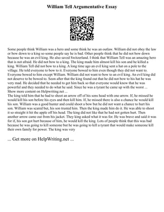William Tell Argumentative Essay
Some people think William was a hero and some think he was an outlaw. William did not obey the law
or bow down to a king so some people say he is bad. Other people think that he did not bow down
because he was an evil king. He also saved Switzerland. I think that William Tell was an amazing hero
that is not afraid. He did not bow to a king. The king made him almost kill his son and he killed a
king. William Tell did not bow to a king. A long time ago an evil king sent a hat on a pole to the
village. He told everyone to bow to it. Everyone bowed to him even though they did not want to.
Everyone bowed to him except William. William did not want to bow to an evil king. An evil king did
not deserve to be bowed to. Soon after that the king found out that he did not bow to his hat he was
very mad. He decided that he needed to get him back so that everyone would know that he was
powerful and they needed to do what he said. Since he was a tyrant he came up with the worst ...
Show more content on Helpwriting.net ...
The king told him that he had to shoot an arrow off of his sons head with one arrow. If, he missed he
would kill his son before his eyes and then kill him. If, he missed there is also a chance he would kill
his son. William was a good hunter and could shoot a bow but he did not want a chance to hurt his
son. William was scared but, his son trusted him. Then the king made him do it. He was able to shoot
it so straight it hit the apple off his head. The king did not like that he had not gotten hurt. Then
another arrow came out from his jacket. They king asked what it was for. He was brave and said it was
for if, his son got hurt because of him, he would kill the king. Lots of people think that this was bad
because he was going to kill someone but he was going to kill a tyrant that would make someone kill
their own family for power. The king was very
... Get more on HelpWriting.net ...
 