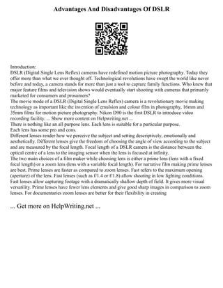 Advantages And Disadvantages Of DSLR
Introduction:
DSLR (Digital Single Lens Reflex) cameras have redefined motion picture photography. Today they
offer more than what we ever thought off. Technological revolutions have swept the world like never
before and today, a camera stands for more than just a tool to capture family functions. Who knew that
major feature films and television shows would eventually start shooting with cameras that primarily
marketed for consumers and prosumers?
The movie mode of a DSLR (Digital Single Lens Reflex) camera is a revolutionary movie making
technology as important like the invention of emulsion and colour film in photography, 16mm and
35mm films for motion picture photography. Nikon D90 is the first DSLR to introduce video
recording facility. ... Show more content on Helpwriting.net ...
There is nothing like an all purpose lens. Each lens is suitable for a particular purpose.
Each lens has some pro and cons.
Different lenses render how we perceive the subject and setting descriptively, emotionally and
aesthetically. Different lenses give the freedom of choosing the angle of view according to the subject
and are measured by the focal length. Focal length of a DSLR camera is the distance between the
optical centre of a lens to the imaging sensor when the lens is focused at infinity.
The two main choices of a film maker while choosing lens is either a prime lens (lens with a fixed
focal length) or a zoom lens (lens with a variable focal length). For narrative film making prime lenses
are best. Prime lenses are faster as compared to zoom lenses. Fast refers to the maximum opening
(aperture) of the lens. Fast lenses (such as f/1.4 or f/1.8) allow shooting in low lighting conditions.
Fast lenses allow capturing footage with a dramatically shallow depth of field. It gives more visual
versatility. Prime lenses have fewer lens elements and give good sharp images in comparison to zoom
lenses. For documentaries zoom lenses are better for their flexibility in creating
... Get more on HelpWriting.net ...
 