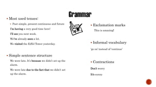  Most used tenses:
 Past simple, present continuous and future
I’m having a very good time here!
I’ll see you next week.
We’ve already seen a lot.
We visited the Eiffel Tower yesterday.
 Simple sentence structure
We were late. It’s because we didn’t set up the
alarm.
We were late due to the fact that we didn’t set
up the alarm.
 Exclamation marks
This is amazing!
 Informal vocabulary
‘go on’ instead of ‘continue’
 Contractions
Don’t worry
It’s sunny
 