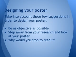 Designing your poster
Take into account these few suggestions in
order to design your poster:

● Be as objective as possible
● Step away from your research and look
  at your poster
● Why would you stop to read it?
 