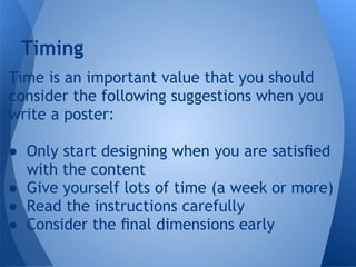Timing
Time is an important value that you should
consider the following suggestions when you
write a poster:

● Only start designing when you are satisﬁed
  with the content
● Give yourself lots of time (a week or more)
● Read the instructions carefully
● Consider the ﬁnal dimensions early
 