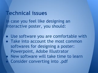 Technical issues
In case you feel like designing an
interactive poster, you should:

● Use software you are comfortable with
● Take into account the most common
  softwares for designing a poster:
  Powerpoint, Adobe Illustrator
● New software will take time to learn
● Consider converting into .pdf
 