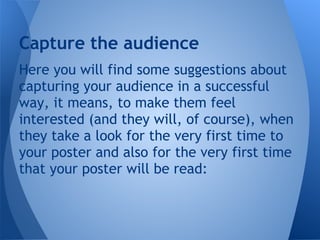 Capture the audience
Here you will find some suggestions about
capturing your audience in a successful
way, it means, to make them feel
interested (and they will, of course), when
they take a look for the very first time to
your poster and also for the very first time
that your poster will be read:
 