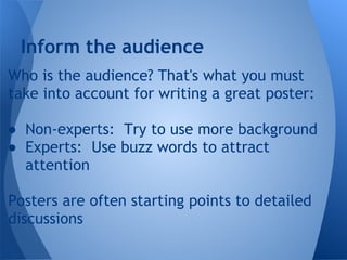 Inform the audience
Who is the audience? That's what you must
take into account for writing a great poster:

● Non-experts: Try to use more background
● Experts: Use buzz words to attract
  attention

Posters are often starting points to detailed
discussions
 