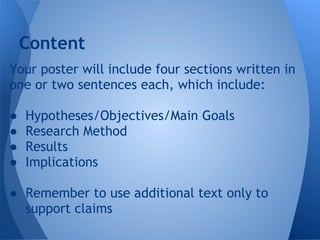 Content
Your poster will include four sections written in
one or two sentences each, which include:

●   Hypotheses/Objectives/Main Goals
●   Research Method
●   Results
●   Implications

● Remember to use additional text only to
  support claims
 