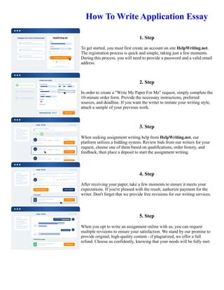 How To Write Application Essay
1. Step
To get started, you must first create an account on site HelpWriting.net.
The registration process is quick and simple, taking just a few moments.
During this process, you will need to provide a password and a valid email
address.
2. Step
In order to create a "Write My Paper For Me" request, simply complete the
10-minute order form. Provide the necessary instructions, preferred
sources, and deadline. If you want the writer to imitate your writing style,
attach a sample of your previous work.
3. Step
When seeking assignment writing help from HelpWriting.net, our
platform utilizes a bidding system. Review bids from our writers for your
request, choose one of them based on qualifications, order history, and
feedback, then place a deposit to start the assignment writing.
4. Step
After receiving your paper, take a few moments to ensure it meets your
expectations. If you're pleased with the result, authorize payment for the
writer. Don't forget that we provide free revisions for our writing services.
5. Step
When you opt to write an assignment online with us, you can request
multiple revisions to ensure your satisfaction. We stand by our promise to
provide original, high-quality content - if plagiarized, we offer a full
refund. Choose us confidently, knowing that your needs will be fully met.
How To Write Application Essay How To Write Application Essay
 