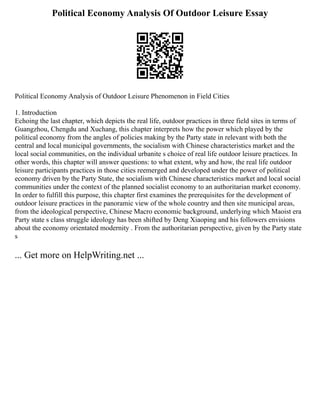 Political Economy Analysis Of Outdoor Leisure Essay
Political Economy Analysis of Outdoor Leisure Phenomenon in Field Cities
1. Introduction
Echoing the last chapter, which depicts the real life, outdoor practices in three field sites in terms of
Guangzhou, Chengdu and Xuchang, this chapter interprets how the power which played by the
political economy from the angles of policies making by the Party state in relevant with both the
central and local municipal governments, the socialism with Chinese characteristics market and the
local social communities, on the individual urbanite s choice of real life outdoor leisure practices. In
other words, this chapter will answer questions: to what extent, why and how, the real life outdoor
leisure participants practices in those cities reemerged and developed under the power of political
economy driven by the Party State, the socialism with Chinese characteristics market and local social
communities under the context of the planned socialist economy to an authoritarian market economy.
In order to fulfill this purpose, this chapter first examines the prerequisites for the development of
outdoor leisure practices in the panoramic view of the whole country and then site municipal areas,
from the ideological perspective, Chinese Macro economic background, underlying which Maoist era
Party state s class struggle ideology has been shifted by Deng Xiaoping and his followers envisions
about the economy orientated modernity . From the authoritarian perspective, given by the Party state
s
... Get more on HelpWriting.net ...
 