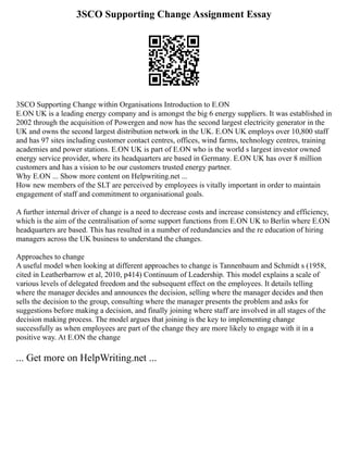 3SCO Supporting Change Assignment Essay
3SCO Supporting Change within Organisations Introduction to E.ON
E.ON UK is a leading energy company and is amongst the big 6 energy suppliers. It was established in
2002 through the acquisition of Powergen and now has the second largest electricity generator in the
UK and owns the second largest distribution network in the UK. E.ON UK employs over 10,800 staff
and has 97 sites including customer contact centres, offices, wind farms, technology centres, training
academies and power stations. E.ON UK is part of E.ON who is the world s largest investor owned
energy service provider, where its headquarters are based in Germany. E.ON UK has over 8 million
customers and has a vision to be our customers trusted energy partner.
Why E.ON ... Show more content on Helpwriting.net ...
How new members of the SLT are perceived by employees is vitally important in order to maintain
engagement of staff and commitment to organisational goals.
A further internal driver of change is a need to decrease costs and increase consistency and efficiency,
which is the aim of the centralisation of some support functions from E.ON UK to Berlin where E.ON
headquarters are based. This has resulted in a number of redundancies and the re education of hiring
managers across the UK business to understand the changes.
Approaches to change
A useful model when looking at different approaches to change is Tannenbaum and Schmidt s (1958,
cited in Leatherbarrow et al, 2010, p414) Continuum of Leadership. This model explains a scale of
various levels of delegated freedom and the subsequent effect on the employees. It details telling
where the manager decides and announces the decision, selling where the manager decides and then
sells the decision to the group, consulting where the manager presents the problem and asks for
suggestions before making a decision, and finally joining where staff are involved in all stages of the
decision making process. The model argues that joining is the key to implementing change
successfully as when employees are part of the change they are more likely to engage with it in a
positive way. At E.ON the change
... Get more on HelpWriting.net ...
 