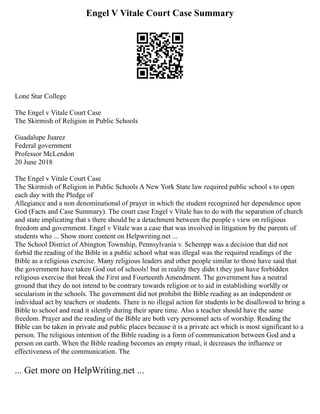 Engel V Vitale Court Case Summary
Lone Star College
The Engel v Vitale Court Case
The Skirmish of Religion in Public Schools
Guadalupe Juarez
Federal government
Professor McLendon
20 June 2018
The Engel v Vitale Court Case
The Skirmish of Religion in Public Schools A New York State law required public school s to open
each day with the Pledge of
Allegiance and a non denominational of prayer in which the student recognized her dependence upon
God (Facts and Case Summary). The court case Engel v Vitale has to do with the separation of church
and state implicating that s there should be a detachment between the people s view on religious
freedom and government. Engel v Vitale was a case that was involved in litigation by the parents of
students who ... Show more content on Helpwriting.net ...
The School District of Abington Township, Pennsylvania v. Schempp was a decision that did not
forbid the reading of the Bible in a public school what was illegal was the required readings of the
Bible as a religious exercise. Many religious leaders and other people similar to those have said that
the government have taken God out of schools! but in reality they didn t they just have forbidden
religious exercise that break the First and Fourteenth Amendment. The government has a neutral
ground that they do not intend to be contrary towards religion or to aid in establishing worldly or
secularism in the schools. The government did not prohibit the Bible reading as an independent or
individual act by teachers or students. There is no illegal action for students to be disallowed to bring a
Bible to school and read it silently during their spare time. Also a teacher should have the same
freedom. Prayer and the reading of the Bible are both very personnel acts of worship. Reading the
Bible can be taken in private and public places because it is a private act which is most significant to a
person. The religious intention of the Bible reading is a form of communication between God and a
person on earth. When the Bible reading becomes an empty ritual, it decreases the influence or
effectiveness of the communication. The
... Get more on HelpWriting.net ...
 