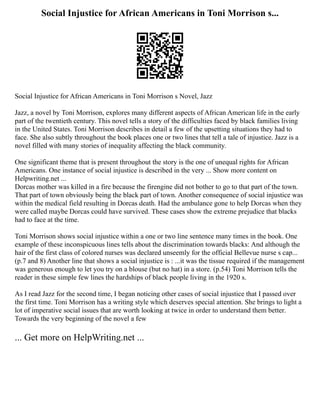Social Injustice for African Americans in Toni Morrison s...
Social Injustice for African Americans in Toni Morrison s Novel, Jazz
Jazz, a novel by Toni Morrison, explores many different aspects of African American life in the early
part of the twentieth century. This novel tells a story of the difficulties faced by black families living
in the United States. Toni Morrison describes in detail a few of the upsetting situations they had to
face. She also subtly throughout the book places one or two lines that tell a tale of injustice. Jazz is a
novel filled with many stories of inequality affecting the black community.
One significant theme that is present throughout the story is the one of unequal rights for African
Americans. One instance of social injustice is described in the very ... Show more content on
Helpwriting.net ...
Dorcas mother was killed in a fire because the firengine did not bother to go to that part of the town.
That part of town obviously being the black part of town. Another consequence of social injustice was
within the medical field resulting in Dorcas death. Had the ambulance gone to help Dorcas when they
were called maybe Dorcas could have survived. These cases show the extreme prejudice that blacks
had to face at the time.
Toni Morrison shows social injustice within a one or two line sentence many times in the book. One
example of these inconspicuous lines tells about the discrimination towards blacks: And although the
hair of the first class of colored nurses was declared unseemly for the official Bellevue nurse s cap...
(p.7 and 8) Another line that shows a social injustice is : ...it was the tissue required if the management
was generous enough to let you try on a blouse (but no hat) in a store. (p.54) Toni Morrison tells the
reader in these simple few lines the hardships of black people living in the 1920 s.
As I read Jazz for the second time, I began noticing other cases of social injustice that I passed over
the first time. Toni Morrison has a writing style which deserves special attention. She brings to light a
lot of imperative social issues that are worth looking at twice in order to understand them better.
Towards the very beginning of the novel a few
... Get more on HelpWriting.net ...
 
