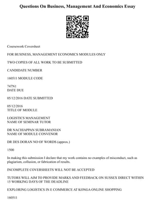 Questions On Business, Management And Economics Essay
Coursework Coversheet
FOR BUSINESS, MANAGEMENT ECONOMICS MODULES ONLY
TWO COPIES OF ALL WORK TO BE SUBMITTED
CANDIDATE NUMBER
160511 MODULE CODE
747N1
DATE DUE
05/12/2016 DATE SUBMITTED
05/12/2016
TITLE OF MODULE
LOGISTICS MANAGEMENT
NAME OF SEMINAR TUTOR
DR NACHIAPPAN SUBRAMANIAN
NAME OF MODULE CONVENOR
DR DES DORAN NO OF WORDS (approx.)
1500
In making this submission I declare that my work contains no examples of misconduct, such as
plagiarism, collusion, or fabrication of results.
INCOMPLETE COVERSHEETS WILL NOT BE ACCEPTED
TUTORS WILL AIM TO PROVIDE MARKS AND FEEDBACK ON SUSSEX DIRECT WITHIN
15 WORKING DAYS OF THE DEADLINE
EXPLORING LOGISTICS IN E COMMERCE AT KONGA ONLINE SHOPPING
160511
 