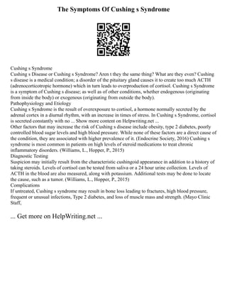 The Symptoms Of Cushing s Syndrome
Cushing s Syndrome
Cushing s Disease or Cushing s Syndrome? Aren t they the same thing? What are they even? Cushing
s disease is a medical condition; a disorder of the pituitary gland causes it to create too much ACTH
(adrenocorticotropic hormone) which in turn leads to overproduction of cortisol. Cushing s Syndrome
is a symptom of Cushing s disease; as well as of other conditions, whether endogenous (originating
from inside the body) or exogenous (originating from outside the body).
Pathophysiology and Etiology
Cushing s Syndrome is the result of overexposure to cortisol, a hormone normally secreted by the
adrenal cortex in a diurnal rhythm, with an increase in times of stress. In Cushing s Syndrome, cortisol
is secreted constantly with no ... Show more content on Helpwriting.net ...
Other factors that may increase the risk of Cushing s disease include obesity, type 2 diabetes, poorly
controlled blood sugar levels and high blood pressure. While none of these factors are a direct cause of
the condition, they are associated with higher prevalence of it. (Endocrine Society, 2016) Cushing s
syndrome is most common in patients on high levels of steroid medications to treat chronic
inflammatory disorders. (Williams, L., Hopper, P., 2015)
Diagnostic Testing
Suspicion may initially result from the characteristic cushingoid appearance in addition to a history of
taking steroids. Levels of cortisol can be tested from saliva or a 24 hour urine collection. Levels of
ACTH in the blood are also measured, along with potassium. Additional tests may be done to locate
the cause, such as a tumor. (Williams, L., Hopper, P., 2015)
Complications
If untreated, Cushing s syndrome may result in bone loss leading to fractures, high blood pressure,
frequent or unusual infections, Type 2 diabetes, and loss of muscle mass and strength. (Mayo Clinic
Staff,
... Get more on HelpWriting.net ...
 
