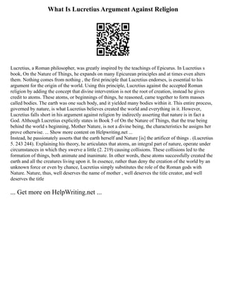 What Is Lucretius Argument Against Religion
Lucretius, a Roman philosopher, was greatly inspired by the teachings of Epicurus. In Lucretius s
book, On the Nature of Things, he expands on many Epicurean principles and at times even alters
them. Nothing comes from nothing , the first principle that Lucretius endorses, is essential to his
argument for the origin of the world. Using this principle, Lucretius against the accepted Roman
religion by adding the concept that divine intervention is not the root of creation, instead he gives
credit to atoms. These atoms, or beginnings of things, he reasoned, came together to form masses
called bodies. The earth was one such body, and it yielded many bodies within it. This entire process,
governed by nature, is what Lucretius believes created the world and everything in it. However,
Lucretius falls short in his argument against religion by indirectly asserting that nature is in fact a
God. Although Lucretius explicitly states in Book 5 of On the Nature of Things, that the true being
behind the world s beginning, Mother Nature, is not a divine being, the characteristics he assigns her
prove otherwise. ... Show more content on Helpwriting.net ...
Instead, he passionately asserts that the earth herself and Nature [is] the artificer of things . (Lucretius
5. 243 244). Explaining his theory, he articulates that atoms, an integral part of nature, operate under
circumstances in which they swerve a little (2. 219) causing collisions. These collisions led to the
formation of things, both animate and inanimate. In other words, these atoms successfully created the
earth and all the creatures living upon it. In essence, rather than deny the creation of the world by an
unknown force or even by chance, Lucretius simply substitutes the role of the Roman gods with
Nature. Nature, thus, well deserves the name of mother , well deserves the title creator, and well
deserves the title
... Get more on HelpWriting.net ...
 