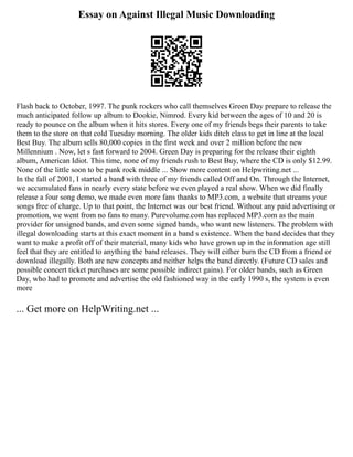 Essay on Against Illegal Music Downloading
Flash back to October, 1997. The punk rockers who call themselves Green Day prepare to release the
much anticipated follow up album to Dookie, Nimrod. Every kid between the ages of 10 and 20 is
ready to pounce on the album when it hits stores. Every one of my friends begs their parents to take
them to the store on that cold Tuesday morning. The older kids ditch class to get in line at the local
Best Buy. The album sells 80,000 copies in the first week and over 2 million before the new
Millennium . Now, let s fast forward to 2004. Green Day is preparing for the release their eighth
album, American Idiot. This time, none of my friends rush to Best Buy, where the CD is only $12.99.
None of the little soon to be punk rock middle ... Show more content on Helpwriting.net ...
In the fall of 2001, I started a band with three of my friends called Off and On. Through the Internet,
we accumulated fans in nearly every state before we even played a real show. When we did finally
release a four song demo, we made even more fans thanks to MP3.com, a website that streams your
songs free of charge. Up to that point, the Internet was our best friend. Without any paid advertising or
promotion, we went from no fans to many. Purevolume.com has replaced MP3.com as the main
provider for unsigned bands, and even some signed bands, who want new listeners. The problem with
illegal downloading starts at this exact moment in a band s existence. When the band decides that they
want to make a profit off of their material, many kids who have grown up in the information age still
feel that they are entitled to anything the band releases. They will either burn the CD from a friend or
download illegally. Both are new concepts and neither helps the band directly. (Future CD sales and
possible concert ticket purchases are some possible indirect gains). For older bands, such as Green
Day, who had to promote and advertise the old fashioned way in the early 1990 s, the system is even
more
... Get more on HelpWriting.net ...
 