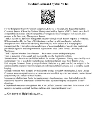 Incident Command System Vs Ics
For my Emergency Support Function assignment, I choose to research, and discuss the Incident
Command System ICS and the National Management Incident System NMICS . In this paper I will
compare the similarities, and differences the advantages and disadvantages of each system, as it
pertains to the Emergency Management System.
The ICS system is a personnel management structure through which disaster response is controlled.
ICS was developed by the State of California as a method by which earthquakes and other
emergencies could be handled efficiently. Flexibility is a main tenet of ICS. When properly
implemented, the system allows the development of a command chain of any size that can include
government agencies and non government organizations alike. Catlin Tidwell University of
Washington
The ICS system is broken down in seven ... Show more content on Helpwriting.net ...
There is a division of labor, each unit is assigned a specific function to perform.
Span of control. Submits are established to limit the number of personnel directly supervised by each
unit manager. This is usually five subordinates, but the number can range from three to seven.
Unit integrity. Personnel from a given professional discipline (e.g., police or fire) are assigned to the
same unit in the emergency response organization to facilitate teamwork and also to simplify record
keeping.
Unified command. Most incidents are managed by a single Incident Commander (IC), but a Unified
Command team manages the emergency response when multiple agencies have statutory authority and
responsibility for a specific type of incident.
Management of objectives. Senior incident managers develop actions plans that include specific,
measurable objectives and evaluate their effectiveness by monitoring the achievement of these
objectives.
Comprehensive resource management. The IC or Unified Command team direct the allocation of all
resources including personnel, facilities, vehicles, and equipment to emergency
... Get more on HelpWriting.net ...
 