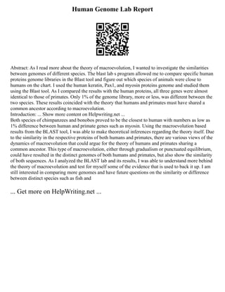 Human Genome Lab Report
Abstract: As I read more about the theory of macroevolution, I wanted to investigate the similarities
between genomes of different species. The blast lab s program allowed me to compare specific human
proteins genome libraries in the Blast tool and figure out which species of animals were close to
humans on the chart. I used the human keratin, Pax1, and myosin proteins genome and studied them
using the Blast tool. As I compared the results with the human proteins, all three genes were almost
identical to those of primates. Only 1% of the genome library, more or less, was different between the
two species. These results coincided with the theory that humans and primates must have shared a
common ancestor according to macroevolution.
Introduction: ... Show more content on Helpwriting.net ...
Both species of chimpanzees and bonobos proved to be the closest to human with numbers as low as
1% difference between human and primate genes such as myosin. Using the macroevolution based
results from the BLAST tool, I was able to make theoretical inferences regarding the theory itself. Due
to the similarity in the respective proteins of both humans and primates, there are various views of the
dynamics of macroevolution that could argue for the theory of humans and primates sharing a
common ancestor. This type of macroevolution, either through gradualism or punctuated equilibrium,
could have resulted in the distinct genomes of both humans and primates, but also show the similarity
of both sequences. As I analyzed the BLAST lab and its results, I was able to understand more behind
the theory of macroevolution and test for myself some of the evidence that is used to back it up. I am
still interested in comparing more genomes and have future questions on the similarity or difference
between distinct species such as fish and
... Get more on HelpWriting.net ...
 
