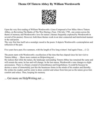Theme Of Tintern Abbey By William Wordsworth
Upon the very first reading of William Wordsworth s Lines Composed a Few Miles Above Tintern
Abbey, on Revisiting The Banks of The Wye During a Tour, 13th July 1798 , one comes across the
theme of memory and Wordsworth s love for nature ( themes frequently explored by Wordsworth in
several of his poems). However, both these themes work in an inter connected and intertwined manner
in the said poem.
The very first line itself sets a nostalgic mood to the poem. It depicts Wordsworth s contemplation and
reflection of the past.
Five years have past; five summers, with the length of five long winters! And again I hear.... (1 2)
The poem starts with Wordsworth s recollection of the time that has elapsed since his last visit to
Tintern Abbey. ... Show more content on Helpwriting.net ...
He realizes that while the nature, the landscape surrounding Tintern Abbey has remained the same and
will remain the same, he has and will change. In the last stanza, Wordsworth s tone changes to slight
anxiousness. There is a binary created of remembrance and forgetfulness. It could be because he
desires a sense of immortality just like the beauteous forms in the minds of his readers and Dorothy.
He wishes his readers and his sister to draw comfort and solace from him just as the nature gives him
comfort and solace. Thus, keeping his memory
... Get more on HelpWriting.net ...
 
