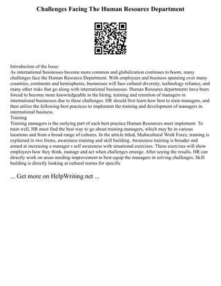 Challenges Facing The Human Resource Department
Introduction of the Issue:
As international businesses become more common and globalization continues to boom, many
challenges face the Human Resource Department. With employees and business spanning over many
countries, continents and hemispheres, businesses will face cultural diversity, technology reliance, and
many other risks that go along with international businesses. Human Resource departments have been
forced to become more knowledgeable in the hiring, training and retention of managers in
international businesses due to these challenges. HR should first learn how best to train managers, and
then utilize the following best practices to implement the training and development of managers in
international business.
Training
Training managers is the outlying part of each best practice Human Resources must implement. To
train well, HR must find the best way to go about training managers, which may be in various
locations and from a broad range of cultures. In the article titled, Multicultural Work Force, training is
explained in two forms, awareness training and skill building. Awareness training is broader and
aimed at increasing a manager s self awareness with situational exercises. These exercises will show
employees how they think, manage and act when challenges emerge. After seeing the results, HR can
directly work on areas needing improvement to best equip the managers in solving challenges. Skill
building is directly looking at cultural norms for specific
... Get more on HelpWriting.net ...
 