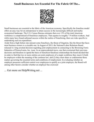 Small Businesses Are Essential For The Fabric Of The...
Small businesses are essential to the fabric of the American economy. Specifically the franchise model
offers an easy way for an entrepreneur to attain success in the increasingly difficult and murky
economical landscape. The U.S. Census Bureau estimates that over 13% of the total American
workforce is compromised of franchisee employees. That equates to roughly 7.9 million workers. And
while many have found unbound success within the realms of franchising, there are risks specific to
undertaking such an expenditure.
Aside from a high failure rate amount some franchises, the threat of litigation, like the threat that faces
most business owners is a sizeable one. In August of 2015, the National Labor Relations Board
released it s long awaited decision regarding joint employement in connecting to the Browning Ferris
Industries of Pennsylvania, Inc. issue. In an unprecedented move, one that overturned their previous
decisions and threatens to upend the basis of franchisor/fanchisee relationships the board decided that
in order to find that two or more entities are joint employers of a single workforce they must (1) both
be employers within the meaning of the common law; and (2) they must share or codetermine those
matters governing the essential terms and conditions of employment. In evaluating whether an
employer possesses sufficient control over employees to qualify as a joint employer, the Board will
among other factors consider whether an employer has exercised
... Get more on HelpWriting.net ...
 