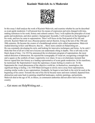 Kazimir Malevich As A Modernist
In this essay I shall analyze the work of Kazimir Malevich, and examine whether he can be described
as avant garde modernist. I will present how his means of expression and style changed with time,
making references to his work, history and cultural context. First, I will explain the principles of avant
garde and modernism, and show painter s background. Secondly, I will research on the beginnings of
his work, and how he came to suprematism. Then I will focus on the final period of his life and
artwork. Kazimir Malevich was a Russian painter and art theorist, living at the turn of the 19th and
20th centuries. He became the creator of a breakthrough artistic style called suprematism. Malevich
studied drawing in Kiev and Moscow, thus he ... Show more content on Helpwriting.net ...
He was constantly developing his style, and looking for innovative techniques and forms. As he said, I
think that first of all art is that not everyone can understand a thing in depths. This is left only to the
black sheep of time. 1 In 1915 he announced the revolutionary program of suprematism, the most
radical direction of abstraction. He rejected the iconography of visual art, recognizing a straight line
and a square as the symbols of man s superiority over chaos. It was a revolutionary moment that
forever signed him into history as a leading representative of avant garde modernism. In his manifesto,
he mentioned: By Suprematism I mean the supremacy of pure feeling in creative art. To the
Suprematist the visual phenomena of the objective world are, in themselves, meaningless; the
significant thing is feeling. 2 In 1930 Malevich began to slowly move away from suprematism,
creating similar works in neo suprematism. Gradually, he began to turn back to the style he used at the
beginning of his career. Towards the end of his life he became more and more isolated, departed from
abstraction and came back to painting simplified landscapes, realistic paintings, and portraits.
Malevich died at the age of 56, in illness, as communist authorities did not allow him to leave the
country
... Get more on HelpWriting.net ...
 