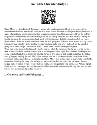 Hazel Mote Character Analysis
Hazel Motes is (from Eastrod, Tennessee) a man who has the preacher blood in his veins. All he
wanted to do since he was twelve years old was to become a preacher like his grandfather; however, a
series of events and people prevented him to accomplish just that. Once discharged from the military,
he goes back to his home town and although he has no family left alive, he finds himself visiting the
family farm and the cementery (the back yard) only to discover, that there is nothing left but ruins.
Nevertheless, that s not where he wanted to be, he was going to a different town, where nobody knows
him and where he didn t know anybody; a new start and as he told Mrs Hitchcock on the train I m
going to do some things I have never done ... Show more content on Helpwriting.net ...
What was going through his head, obviously, was not what she expected. He started to walk out the
door without her help and before she knew it, he was gone out of sight. She sat down thinking he was
going to come back, but as time went on, she started to feel anxious and scared and called the police
after going out looking for him. The police brought him back, not knowing that in the back of the
police car, he had passed away. In conclusion, Hazel Motes was just as crazy as everybody else that he
encountered during the story. Not a single person contributed to his sanity, but each one of them
helped make it worse. It was obvious that his ending was not going to be a happy one. Perhaps he felt
that it was his time to go, not only because he didn t want to be married to such lady, but also because
his life was useless and he had no reason to
... Get more on HelpWriting.net ...
 