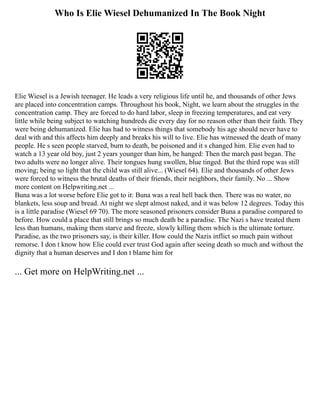 Who Is Elie Wiesel Dehumanized In The Book Night
Elie Wiesel is a Jewish teenager. He leads a very religious life until he, and thousands of other Jews
are placed into concentration camps. Throughout his book, Night, we learn about the struggles in the
concentration camp. They are forced to do hard labor, sleep in freezing temperatures, and eat very
little while being subject to watching hundreds die every day for no reason other than their faith. They
were being dehumanized. Elie has had to witness things that somebody his age should never have to
deal with and this affects him deeply and breaks his will to live. Elie has witnessed the death of many
people. He s seen people starved, burn to death, be poisoned and it s changed him. Elie even had to
watch a 13 year old boy, just 2 years younger than him, be hanged: Then the march past began. The
two adults were no longer alive. Their tongues hung swollen, blue tinged. But the third rope was still
moving; being so light that the child was still alive... (Wiesel 64). Elie and thousands of other Jews
were forced to witness the brutal deaths of their friends, their neighbors, their family. No ... Show
more content on Helpwriting.net ...
Buna was a lot worse before Elie got to it: Buna was a real hell back then. There was no water, no
blankets, less soup and bread. At night we slept almost naked, and it was below 12 degrees. Today this
is a little paradise (Wiesel 69 70). The more seasoned prisoners consider Buna a paradise compared to
before. How could a place that still brings so much death be a paradise. The Nazi s have treated them
less than humans, making them starve and freeze, slowly killing them which is the ultimate torture.
Paradise, as the two prisoners say, is their killer. How could the Nazis inflict so much pain without
remorse. I don t know how Elie could ever trust God again after seeing death so much and without the
dignity that a human deserves and I don t blame him for
... Get more on HelpWriting.net ...
 