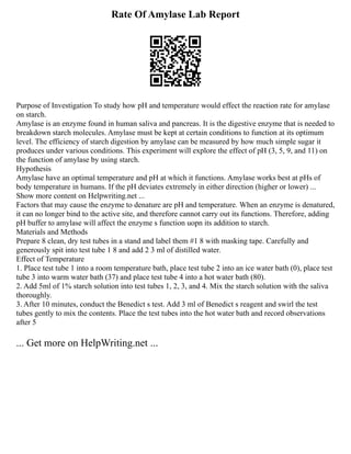 Rate Of Amylase Lab Report
Purpose of Investigation To study how pH and temperature would effect the reaction rate for amylase
on starch.
Amylase is an enzyme found in human saliva and pancreas. It is the digestive enzyme that is needed to
breakdown starch molecules. Amylase must be kept at certain conditions to function at its optimum
level. The efficiency of starch digestion by amylase can be measured by how much simple sugar it
produces under various conditions. This experiment will explore the effect of pH (3, 5, 9, and 11) on
the function of amylase by using starch.
Hypothesis
Amylase have an optimal temperature and pH at which it functions. Amylase works best at pHs of
body temperature in humans. If the pH deviates extremely in either direction (higher or lower) ...
Show more content on Helpwriting.net ...
Factors that may cause the enzyme to denature are pH and temperature. When an enzyme is denatured,
it can no longer bind to the active site, and therefore cannot carry out its functions. Therefore, adding
pH buffer to amylase will affect the enzyme s function uopn its addition to starch.
Materials and Methods
Prepare 8 clean, dry test tubes in a stand and label them #1 8 with masking tape. Carefully and
generously spit into test tube 1 8 and add 2 3 ml of distilled water.
Effect of Temperature
1. Place test tube 1 into a room temperature bath, place test tube 2 into an ice water bath (0), place test
tube 3 into warm water bath (37) and place test tube 4 into a hot water bath (80).
2. Add 5ml of 1% starch solution into test tubes 1, 2, 3, and 4. Mix the starch solution with the saliva
thoroughly.
3. After 10 minutes, conduct the Benedict s test. Add 3 ml of Benedict s reagent and swirl the test
tubes gently to mix the contents. Place the test tubes into the hot water bath and record observations
after 5
... Get more on HelpWriting.net ...
 