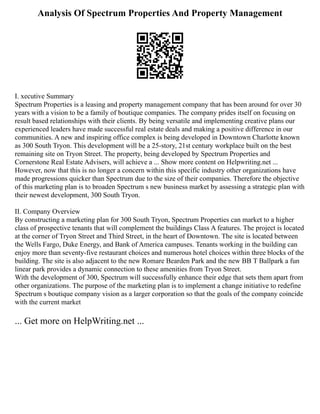 Analysis Of Spectrum Properties And Property Management
I. xecutive Summary
Spectrum Properties is a leasing and property management company that has been around for over 30
years with a vision to be a family of boutique companies. The company prides itself on focusing on
result based relationships with their clients. By being versatile and implementing creative plans our
experienced leaders have made successful real estate deals and making a positive difference in our
communities. A new and inspiring office complex is being developed in Downtown Charlotte known
as 300 South Tryon. This development will be a 25‐story, 21st century workplace built on the best
remaining site on Tryon Street. The property, being developed by Spectrum Properties and
Cornerstone Real Estate Advisers, will achieve a ... Show more content on Helpwriting.net ...
However, now that this is no longer a concern within this specific industry other organizations have
made progressions quicker than Spectrum due to the size of their companies. Therefore the objective
of this marketing plan is to broaden Spectrum s new business market by assessing a strategic plan with
their newest development, 300 South Tryon.
II. Company Overview
By constructing a marketing plan for 300 South Tryon, Spectrum Properties can market to a higher
class of prospective tenants that will complement the buildings Class A features. The project is located
at the corner of Tryon Street and Third Street, in the heart of Downtown. The site is located between
the Wells Fargo, Duke Energy, and Bank of America campuses. Tenants working in the building can
enjoy more than seventy‐five restaurant choices and numerous hotel choices within three blocks of the
building. The site is also adjacent to the new Romare Bearden Park and the new BB T Ballpark a fun
linear park provides a dynamic connection to these amenities from Tryon Street.
With the development of 300, Spectrum will successfully enhance their edge that sets them apart from
other organizations. The purpose of the marketing plan is to implement a change initiative to redefine
Spectrum s boutique company vision as a larger corporation so that the goals of the company coincide
with the current market
... Get more on HelpWriting.net ...
 