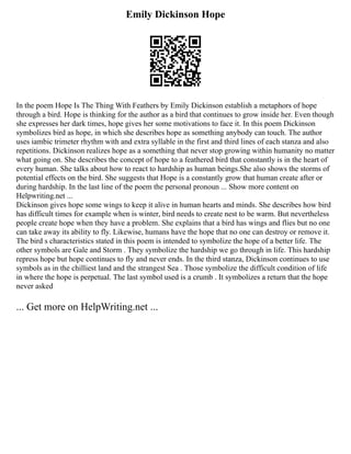 Emily Dickinson Hope
In the poem Hope Is The Thing With Feathers by Emily Dickinson establish a metaphors of hope
through a bird. Hope is thinking for the author as a bird that continues to grow inside her. Even though
she expresses her dark times, hope gives her some motivations to face it. In this poem Dickinson
symbolizes bird as hope, in which she describes hope as something anybody can touch. The author
uses iambic trimeter rhythm with and extra syllable in the first and third lines of each stanza and also
repetitions. Dickinson realizes hope as a something that never stop growing within humanity no matter
what going on. She describes the concept of hope to a feathered bird that constantly is in the heart of
every human. She talks about how to react to hardship as human beings.She also shows the storms of
potential effects on the bird. She suggests that Hope is a constantly grow that human create after or
during hardship. In the last line of the poem the personal pronoun ... Show more content on
Helpwriting.net ...
Dickinson gives hope some wings to keep it alive in human hearts and minds. She describes how bird
has difficult times for example when is winter, bird needs to create nest to be warm. But nevertheless
people create hope when they have a problem. She explains that a bird has wings and flies but no one
can take away its ability to fly. Likewise, humans have the hope that no one can destroy or remove it.
The bird s characteristics stated in this poem is intended to symbolize the hope of a better life. The
other symbols are Gale and Storm . They symbolize the hardship we go through in life. This hardship
repress hope but hope continues to fly and never ends. In the third stanza, Dickinson continues to use
symbols as in the chilliest land and the strangest Sea . Those symbolize the difficult condition of life
in where the hope is perpetual. The last symbol used is a crumb . It symbolizes a return that the hope
never asked
... Get more on HelpWriting.net ...
 