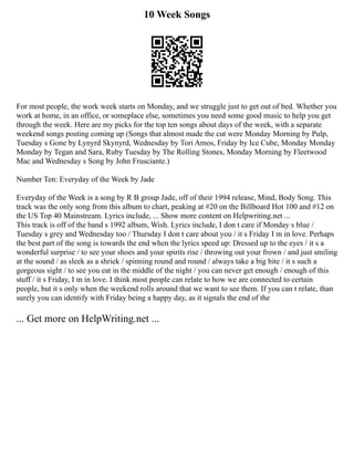 10 Week Songs
For most people, the work week starts on Monday, and we struggle just to get out of bed. Whether you
work at home, in an office, or someplace else, sometimes you need some good music to help you get
through the week. Here are my picks for the top ten songs about days of the week, with a separate
weekend songs posting coming up (Songs that almost made the cut were Monday Morning by Pulp,
Tuesday s Gone by Lynyrd Skynyrd, Wednesday by Tori Amos, Friday by Ice Cube, Monday Monday
Monday by Tegan and Sara, Ruby Tuesday by The Rolling Stones, Monday Morning by Fleetwood
Mac and Wednesday s Song by John Frusciante.)
Number Ten: Everyday of the Week by Jade
Everyday of the Week is a song by R B group Jade, off of their 1994 release, Mind, Body Song. This
track was the only song from this album to chart, peaking at #20 on the Billboard Hot 100 and #12 on
the US Top 40 Mainstream. Lyrics include, ... Show more content on Helpwriting.net ...
This track is off of the band s 1992 album, Wish. Lyrics include, I don t care if Monday s blue /
Tuesday s grey and Wednesday too / Thursday I don t care about you / it s Friday I m in love. Perhaps
the best part of the song is towards the end when the lyrics speed up: Dressed up to the eyes / it s a
wonderful surprise / to see your shoes and your spirits rise / throwing out your frown / and just smiling
at the sound / as sleek as a shriek / spinning round and round / always take a big bite / it s such a
gorgeous sight / to see you eat in the middle of the night / you can never get enough / enough of this
stuff / it s Friday, I m in love. I think most people can relate to how we are connected to certain
people, but it s only when the weekend rolls around that we want to see them. If you can t relate, than
surely you can identify with Friday being a happy day, as it signals the end of the
... Get more on HelpWriting.net ...
 