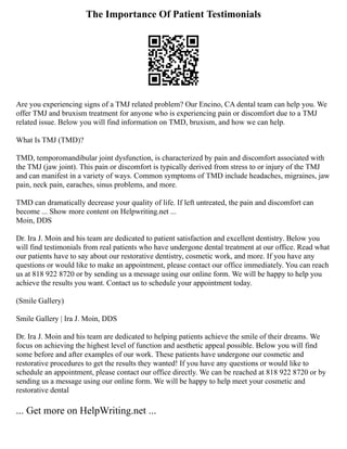 The Importance Of Patient Testimonials
Are you experiencing signs of a TMJ related problem? Our Encino, CA dental team can help you. We
offer TMJ and bruxism treatment for anyone who is experiencing pain or discomfort due to a TMJ
related issue. Below you will find information on TMD, bruxism, and how we can help.
What Is TMJ (TMD)?
TMD, temporomandibular joint dysfunction, is characterized by pain and discomfort associated with
the TMJ (jaw joint). This pain or discomfort is typically derived from stress to or injury of the TMJ
and can manifest in a variety of ways. Common symptoms of TMD include headaches, migraines, jaw
pain, neck pain, earaches, sinus problems, and more.
TMD can dramatically decrease your quality of life. If left untreated, the pain and discomfort can
become ... Show more content on Helpwriting.net ...
Moin, DDS
Dr. Ira J. Moin and his team are dedicated to patient satisfaction and excellent dentistry. Below you
will find testimonials from real patients who have undergone dental treatment at our office. Read what
our patients have to say about our restorative dentistry, cosmetic work, and more. If you have any
questions or would like to make an appointment, please contact our office immediately. You can reach
us at 818 922 8720 or by sending us a message using our online form. We will be happy to help you
achieve the results you want. Contact us to schedule your appointment today.
(Smile Gallery)
Smile Gallery | Ira J. Moin, DDS
Dr. Ira J. Moin and his team are dedicated to helping patients achieve the smile of their dreams. We
focus on achieving the highest level of function and aesthetic appeal possible. Below you will find
some before and after examples of our work. These patients have undergone our cosmetic and
restorative procedures to get the results they wanted! If you have any questions or would like to
schedule an appointment, please contact our office directly. We can be reached at 818 922 8720 or by
sending us a message using our online form. We will be happy to help meet your cosmetic and
restorative dental
... Get more on HelpWriting.net ...
 
