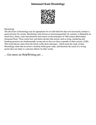 Immanuel Kant Deontology
Deontology
The decisions of deontology may be appropriate for an individual but does not necessarily produce a
good outcome for society. Deontology (also known as nonconsequential), by contrast, is dependent on
moral laws, duties, rules and intuitions and centers on the principles of 18th century philosopher
Immanuel Kant. These moral laws and duties declare that actions such as lying, murdering and
breaking promises are fundamentally wrong and we have no duty to partake in these actions. (CRI)
This moral theory stems from the Greek works deon and logos , which mean the study of duty.
Deontology states that an action s morality holds great value, and therefore the result of a wrong
action does not make it s outcome ethical. In other words,
... Get more on HelpWriting.net ...
 
