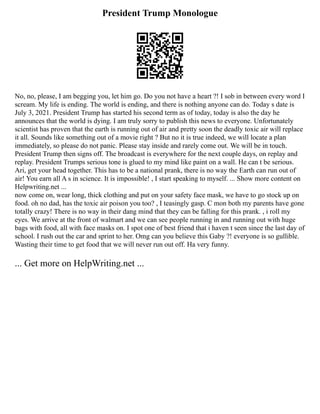 President Trump Monologue
No, no, please, I am begging you, let him go. Do you not have a heart ?! I sob in between every word I
scream. My life is ending. The world is ending, and there is nothing anyone can do. Today s date is
July 3, 2021. President Trump has started his second term as of today, today is also the day he
announces that the world is dying. I am truly sorry to publish this news to everyone. Unfortunately
scientist has proven that the earth is running out of air and pretty soon the deadly toxic air will replace
it all. Sounds like something out of a movie right ? But no it is true indeed, we will locate a plan
immediately, so please do not panic. Please stay inside and rarely come out. We will be in touch.
President Trump then signs off. The broadcast is everywhere for the next couple days, on replay and
replay. President Trumps serious tone is glued to my mind like paint on a wall. He can t be serious.
Ari, get your head together. This has to be a national prank, there is no way the Earth can run out of
air! You earn all A s in science. It is impossible! , I start speaking to myself. ... Show more content on
Helpwriting.net ...
now come on, wear long, thick clothing and put on your safety face mask, we have to go stock up on
food. oh no dad, has the toxic air poison you too? , I teasingly gasp. C mon both my parents have gone
totally crazy! There is no way in their dang mind that they can be falling for this prank. , i roll my
eyes. We arrive at the front of walmart and we can see people running in and running out with huge
bags with food, all with face masks on. I spot one of best friend that i haven t seen since the last day of
school. I rush out the car and sprint to her. Omg can you believe this Gaby ?! everyone is so gullible.
Wasting their time to get food that we will never run out off. Ha very funny.
... Get more on HelpWriting.net ...
 