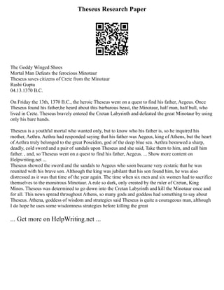 Theseus Research Paper
The Goddy Winged Shoes
Mortal Man Defeats the ferocious Minotaur
Theseus saves citizens of Crete from the Minotaur
Rashi Gupta
04.13.1370 B.C.
On Friday the 13th, 1370 B.C., the heroic Theseus went on a quest to find his father, Aegeus. Once
Theseus found his father,he heard about this barbarous beast, the Minotaur, half man, half bull, who
lived in Crete. Theseus bravely entered the Cretan Labyrinth and defeated the great Minotaur by using
only his bare hands.
Theseus is a youthful mortal who wanted only, but to know who his father is, so he inquired his
mother, Aethra. Aethra had responded saying that his father was Aegeus, king of Athens, but the heart
of Aethra truly belonged to the great Poseidon, god of the deep blue sea. Aethra bestowed a sharp,
deadly, cold sword and a pair of sandals upon Theseus and she said, Take them to him, and call him
father. , and, so Theseus went on a quest to find his father, Aegeus. ... Show more content on
Helpwriting.net ...
Theseus showed the sword and the sandals to Aegeus who soon became very ecstatic that he was
reunited with his brave son. Although the king was jubilant that his son found him, he was also
distressed as it was that time of the year again. The time when six men and six women had to sacrifice
themselves to the monstrous Minotaur. A rule so dark, only created by the ruler of Cretan, King
Minos. Theseus was determined to go down into the Cretan Labyrinth and kill the Minotaur once and
for all. This news spread throughout Athens, so many gods and goddess had something to say about
Theseus. Athena, goddess of wisdom and strategies said Theseus is quite a courageous man, although
I do hope he uses some wisdomness strategies before killing the great
... Get more on HelpWriting.net ...
 