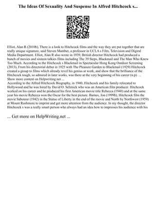 The Ideas Of Sexuality And Suspense In Alfred Hitchcock s...
Elliot, Alan R (2010b), There is a look to Hitchcock films and the way they are put together that are
really unique signature, said Steven Mamber, a professor in UCLA s Film, Television and Digiral
Media Department. Elliot, Alan R also wrote in 1939, British director Hitchcock had produced a
bunch of movies and sixteen talkies films including The 39 Steps, Blackmail and The Man Who Knew
Too Much. According to the Hitchcock s Blackmail in Spectacular Hong Kong Outdoor Screening
(2013), From his directorial debut in 1925 with The Pleasure Garden to Blackmail (1929) Hitchcock
created a group to films which already revel his genius at work, and show that the brilliance of the
Hitchcock tough, so admired in later works, was there at the very beginning of his career (n.p). ...
Show more content on Helpwriting.net ...
According to the Alfred Hitchcock Biography, in 1940, Hitchcock and his family relocated to
Hollywood and he was hired by David O. Selznick who was an American film producer. Hitchcock
worked on his career and he produced his first American movie title Rebecca (1940) and at the same
year his movie Rebecca won the Oscar for the best picture. Barnes, Jon (1999b), Hitchcock film the
movie Saboteur (1942) in the Statue of Liberty in the end of the movie and North by Northwest (1959)
at Mount Rushmore to imprint and get more attention from the audience. In my thought, the director
Hitchcock s was a really smart person who always had an idea how to impresses his audience with his
... Get more on HelpWriting.net ...
 