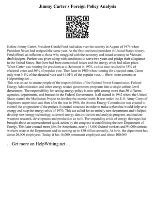 Jimmy Carter s Foreign Policy Analysis
Before Jimmy Carter, President Gerald Ford had taken over the country in August of 1974 when
President Nixon had resigned the same year. As the first unelected president in United States history,
Ford offered an inflation to those who struggled with the economy and issued amnesty to Vietnam
draft dodgers. Pardon was given along with conditions to serve two years and pledge their allegiance
to the United States. But there had been economical issues and the energy crisis had taken place.
When Carter was running for president as a Democrat in 1976, a close race resulted in 55% of
electoral votes and 50% of popular vote. Then later in 1980 when running for a second term, Carter
only won 9.1% of the electoral vote and 41.01% of the popular vote. ... Show more content on
Helpwriting.net ...
This was an act to ensure people of the responsibilities of the Federal Power Commission, Federal
Energy Administration and other energy related government programs into a single cabinet level
department. The responsibility for setting energy policy is now split among more than 50 different
agencies, departments, and bureaus in the Federal Government. It all started in 1942 when, the United
States started the Manhattan Project to develop the atomic bomb. It was under the U.S. Army Corps of
Engineers supervision and then after the war in 1946, the Atomic Energy Commission was created to
control the progression of the project. It created structure in order to make a plan that would help save
energy and stop the energy crisis of 1970. This act called for an entirely new department and it helped
develop new energy technology, a central energy data collection and analysis program, and nuclear
weapons research, development and production as well. The impending crisis of energy shortages has
brought about an unprecedented quick action by the congress in establishing the new Department of
Energy. This later created more jobs for Americans, nearly 14,000 federal workers and 94,000 contract
workers were at the Department and its earning up to $30 billion annually. At birth, the department has
about 20,000 employees. Today, it has 16,000 permanent employees and about 100,000
... Get more on HelpWriting.net ...
 