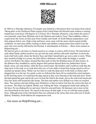 1888 Blizzard
In 1888 on a Thursday afternoon 235 people were killed by a blizzard on their way home from school.
Taking place in the Northwest Plains region of the United States the blizzard came without a warning
temperature went down 100 degrees in a 24 hour. On a Thursday afternoon, a day before the storm it
was unusually warm from Montana east to the Dakotas and south to Texas. Then suddenly within a
couple hours the Arctic air that came from Canada went South. In North Dakota temperatures went
forty degrees below zero. High winds and heavy snow came with the storm which caused terrible
conditions. In rural areas adults working on farms and children coming home from school were the
ones who were mostly affected by the blizzard. A schoolteacher in Pawnee ... Show more content on
Helpwriting.net ...
We had not gone a rod when we found ourselves in a heap, in a heavy drift of snow. We took hold of
each others hands, pulled ourselves out, got into the road, and the cold north wind blew us down the
road a half mile south, where the Strelow boys and John Conrad had to go west a mile or more. When
they reached a bridge in a ravine, the little fellows sheltered a while under the bridge, a wooden
culvert, but Robert, the oldest, insisted that they push on thru the blinding storm for their homes. In
the darkness they stumbled in, and by degrees their parents thawed them out, bathed their frozen
hands, noses, ears and cheeks, while the boys cried in pain. My brothers and I could not walk thru the
deep snow in the road, so we took down the rows of corn stalks to keep from losing ourselves till we
reached our pasture fence. Walter was too short to wade the deep snow in the field, so Henry and I
dragged him over the top. For nearly a mile we followed the fence till we reached the corral and pens.
In the howling storm, we could hear the pigs squeal as they were freezing in the mud and snow. Sister
Ida had opened the gate and let the cows in from the field to the sheds, just as the cold wind struck and
froze her skirts stiff around her like hoops. The barn and stables were drifted over when we reached
there. The roaring wind and stifling snow blinded us so that we had to feel thru the yard to the door of
our house. The lamp was lighted. Mother was walking the floor, wringing her hands and calling for
her boys. Pa was shaking the ice and snow from his coat and boots. He had gone out to meet us but
was forced back by the storm. We stayed in the house all that night. It was so cold that many people
froze. Although most of the information that was collected or the stories that were told were in South
Dakota, Nebraska, North Dakota the temperatures took
... Get more on HelpWriting.net ...
 