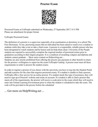Proctor Exam
Proctored Exams at UoPeople submitted on Wednesday, 27 September 2017, 9:11 PM
Please see attachment for proper format
UoPeople Proctored Exams
The definition of a proctor is a supervisor especially of an examination or dormitory in a school The
Free Dictionary. To me, proctoring means that an individual has been asked to watch over a student or
students while they take a test or take a final exam. A proctor is a responsible, reliable person who has
been designated to watch students and be honest and not help them cheat. University of the People
students are required to successfully complete the required number of proctored exams prior to
graduation according to their degree program. It is a condition of awarding a degree and diploma and
students cannot graduate ... Show more content on Helpwriting.net ...
Students are also strictly prohibited from offering the proctor any payment or other benefit in return
for the proctor s willingness to supervise the exam UoPeople Catalog. A proctor must meet all these
requirements in order to proctor the student exams.
In order to register a proctor of you choice with the university you have to log into the Student Portal
and add a proctor for the class that requires proctored exams. If a student is unable to find a proctor,
UoPeople offer a free service for an online proctor. If a student needs this type of assistance, they will
need to sign up at ProctorU website and create an account. If a student is able to find a proctor that
meets all of the requirements, the proctor will receive a code prior to the exam which they will need to
enter into Virtual Learning Environment prior to when the student is scheduled to take the exam. The
code will be provided to the proctor before the scheduled
... Get more on HelpWriting.net ...
 