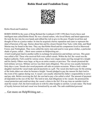 Robin Hood and Feudalism Essay
Robin Hood and Feudalism
ROBIN HOOD In the years of King Richard the Lionheart (1189 1199) there lived a brave and
intelligent man called Robin Hood. He was a feared outlaw, who loved liberty and hated oppression.
He took the law into his own hands and robbed the rich to give to the poor. People loved him and
thought of him as a justice maker. In time he acquired a heroic reputation and came to represent the
ideal of heroism of his age. Stories about him and his closest friends Friar Tuck, Little John, and Maid
Marian may be found in the time. They say that Robin Hood and his companions lived in Sherwood
Forest, near Nottingham. They were called the merry men and used to wear green clothes, a particular
shade of green, called ... Show more content on Helpwriting.net ...
A lord would grant land to another noble in exchange for protection and military services. This grant
was called a fief. Those who received fiefs were called vassals. Within the fief, the vassal was the
highest authority. Fiefs could be various seizes. Some were single estates just big enough for a knight
and his family. Others were large, as big as an entire country or province. The vassals promised the
lord military services. Military service was their main obligation. This service was usually limited to
forty days a year. Vassals also owed payments call aids on certain occasions. When a lord s oldest
daughter married the vassal made special payments as a gift. The vassal also had to pay for the arming
of the lords oldest son when he became a knight. Vassals pledged to pay the ransom for their lord in
the event of his capture during war. A vassal s son usually inherited his father s responsibility to serve
and pay aids. Before receiving the fief, the son had to pay a fee called a relief. The amount of payment
all depended on the size of the fief. The lord in turn, had obligations to his vassals. He promised the
vassal protection and could not deny the vassal s claim to the fief. If at any time an outsider tried to
steal the vassal s fief, the lord would join in with his other knights to aid him. Levack states: The bond
of loyalty between lord and vassal was formalized by an oath. The oath established personal
... Get more on HelpWriting.net ...
 