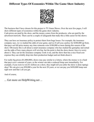 Different Types Of Economics Within The Game Show Industry
The business that I have chosen for this project is TV Game Shows. Over the next few pages, I will
show different types of economics within the game show industry.
Cash prizes are paid by the show, and the money comes from the producers, who are paid by the
advertisers/network. There can be a couple of safeguards that make this a little easier for the shows:
They can have an insurance policy to protect them from huge losses. For example, the insurance
company says, we ve studied the odds of your game, and we ll sell you a policy for $200,000 up front,
that pays out full prize money any time someone wins $100,000 or more during this season of the
show. Obviously this is all about a smart insurance company who has studied the gameplay and sorted
out the odds of how many players will win big, but the point is that the show doesn t have to worry
about it. They can let the insurance company work it out, and the show then has a nice fixed cost
expense they can reliably drop into their production budget and not think about it.
For really big prizes ($1,000,000), shows may pay similar to a lottery, where the money is in a fund
that pays over x amount of years, or the winner can take a reduced lump sum immediately. For
example, if you were to win $1 million on a show, they might tell you (after the show is done taping)
okay! We can give you $50,000 a year for the next 20 years, or we can pay you $450,000 lump sum
right now and that s all you get.
And of course,
... Get more on HelpWriting.net ...
 