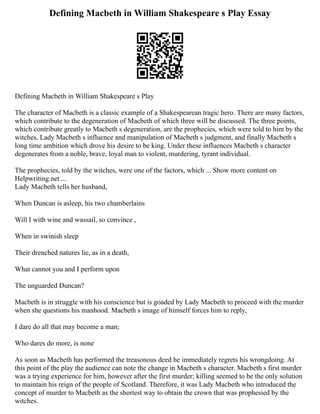Defining Macbeth in William Shakespeare s Play Essay
Defining Macbeth in William Shakespeare s Play
The character of Macbeth is a classic example of a Shakespearean tragic hero. There are many factors,
which contribute to the degeneration of Macbeth of which three will be discussed. The three points,
which contribute greatly to Macbeth s degeneration, are the prophecies, which were told to him by the
witches, Lady Macbeth s influence and manipulation of Macbeth s judgment, and finally Macbeth s
long time ambition which drove his desire to be king. Under these influences Macbeth s character
degenerates from a noble, brave, loyal man to violent, murdering, tyrant individual.
The prophecies, told by the witches, were one of the factors, which ... Show more content on
Helpwriting.net ...
Lady Macbeth tells her husband,
When Duncan is asleep, his two chamberlains
Will I with wine and wassail, so convince ,
When in swinish sleep
Their drenched natures lie, as in a death,
What cannot you and I perform upon
The unguarded Duncan?
Macbeth is in struggle with his conscience but is goaded by Lady Macbeth to proceed with the murder
when she questions his manhood. Macbeth s image of himself forces him to reply,
I dare do all that may become a man;
Who dares do more, is none
As soon as Macbeth has performed the treasonous deed he immediately regrets his wrongdoing. At
this point of the play the audience can note the change in Macbeth s character. Macbeth s first murder
was a trying experience for him, however after the first murder; killing seemed to be the only solution
to maintain his reign of the people of Scotland. Therefore, it was Lady Macbeth who introduced the
concept of murder to Macbeth as the shortest way to obtain the crown that was prophesied by the
witches.
 