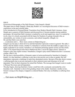 Rudali
ISSUE
Gynocritical Ethnography of the Dalit Women: Usha Ganguli s Rudali
The paper aims to study Ganguli s Hindi play Rudali1 as a sociological discourse of Dalit woman s
experiences in the post colonial India.
In his introduction to Poisoned Bread: Translation from Modern Marathi Dalit Literature, Arjun
Dangle gave a genesis of Dalit literature and discussed how it became popular among academic
personages. He noted that Dalit Literature is marked by revolt and negativism, since it is marked by
revolt, since it is closely associated with the hopes for freedom of a group of people who, as
untouchables, are victims of social, economic, and cultural inequality. (Dangle: ix)
He said that Dalit is not caste but:
... a realization and is ... Show more content on Helpwriting.net ...
Ganguli says her play is about all of us and that Sanichari represents women in general. She adds, I
believe that the Indian woman, whether it s Sanichari or someone from the middle or upper class, is
highly exploited in our society. Somehow I see Sanichari protesting against society [on the] whole.
(Mee: 9 10) Anjum Katyal notes that in Mahasweta Devi s novel the upper classes, whereas in
Ganguli s play men exploit women. Nonetheless, Ganguli s play retains Mahasweta Devi s economic
critique. (Mee 9 10)
We can trace a third possibility of dramatic aspect of action performed by Sanichari in Ganguli s
Rudali. It is that Sanichari s suffering is only due to her poverty not to class or gender. Her self
dependency represents a challenge to male/class dominated society. But part of the play shows women
s suffering partly due to poverty and partly to their submissiveness and reluctance to be self
dependent. They let their characters be ruined like Parbatia. The message that Ganguli wants to render
is Women! Be aware and self dependent.
The play begins, showing Sanichari s home a small hut with a courtyard, surrounded by a low
boundary wall . Sanichari is shown first grinding wheat in the chakki. Sanichari s mother in law,
Someri is lying on the charpoy wrapped in a tattered blanket. Her only son Budhua is suffering from
severe
... Get more on HelpWriting.net ...
 