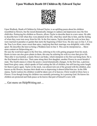 Upon Wedlock Death Of Children By Edward Taylor
Upon Wedlock, Death of Children by Edward Taylor, is an uplifting poem about his children
resembled as flowers, but the mood dramatically changes to sadness and depression once the first
child dies. Portraying his children as flowers, allows Taylor to describe them in a new sense. He able
to describe how it felt when they were planted in his life, what they smelt like to him, and the feeling
of when they were torn away from his life. In the first stanza, Taylor describes his wife as how they
were married in paradise or garden that starts the beginning of their lives. He also says in line 3, It was
the True Love Knot, more sweet than spice, implying that their marriage was delightful, with a little
upset. He describes the knot as being a Weddens knot in line 4. This can be interpreted as ... Show
more content on Helpwriting.net ...
He uses the word knot again in the first line, referring to his wife getting pregnant from his stock.
Knots in trees can also grow plants in them, this may be referring his wife to a tree that gives life.
Then after it was knotted, a manly flower out brake, which interprets to his first son being born. He is
the first branch to their tree. Then came along their first daughter, another Flowre its sweet breath d
mate. The fourth stanza is where the poem s mood dramatically changes. In the first line, a glorious
hand from glory came, which speaks of God cutting the life of children, but still leaving some length
for them to grow again. Taylor or the stock, was almost torn out of the ground with his children, also
known as the flowers, because their death was so depressing it almost killed him too. In the fifth
stanza, Taylor realizes his children would be taken care of in heaven, Christ would in Glory have a
Flowre. Even though losing his children was mentally poisoning, he is praising God. He knows his
children are protected and finds peace as he knows that part of himself is now with
... Get more on HelpWriting.net ...
 