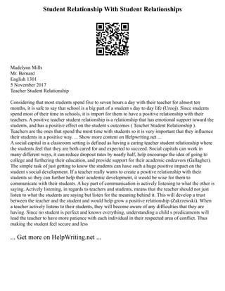 Student Relationship With Student Relationships
Madelynn Mills
Mr. Bernard
English 1301
5 November 2017
Teacher Student Relationship
Considering that most students spend five to seven hours a day with their teacher for almost ten
months, it is safe to say that school is a big part of a student s day to day life (Urooj). Since students
spend most of their time in schools, it is import for them to have a positive relationship with their
teachers. A positive teacher student relationship is a relationship that has emotional support toward the
students, and has a positive effect on the student s outcomes ( Teacher Student Relationship ).
Teachers are the ones that spend the most time with students so it is very important that they influence
their students in a positive way. ... Show more content on Helpwriting.net ...
A social capital in a classroom setting is defined as having a caring teacher student relationship where
the students feel that they are both cared for and expected to succeed. Social capitals can work in
many different ways, it can reduce dropout rates by nearly half, help encourage the idea of going to
college and furthering their education, and provide support for their academic endeavors (Gallagher).
The simple task of just getting to know the students can have such a huge positive impact on the
student s social development. If a teacher really wants to create a positive relationship with their
students so they can further help their academic development, it would be wise for them to
communicate with their students. A key part of communication is actively listening to what the other is
saying. Actively listening, in regards to teachers and students, means that the teacher should not just
listen to what the students are saying but listen for the meaning behind it. This will develop a trust
between the teacher and the student and would help grow a positive relationship (Zakrzewski). When
a teacher actively listens to their students, they will become aware of any difficulties that they are
having. Since no student is perfect and knows everything, understanding a child s predicaments will
lead the teacher to have more patience with each individual in their respected area of conflict. Thus
making the student feel secure and less
... Get more on HelpWriting.net ...
 