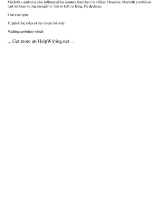 Macbeth s ambition also influenced his journey form hero to villain. However, Macbeth s ambition
had not been strong enough for him to kill the King. He declares,
I have no spur
To prick the sides of my intent but only
Vaulting ambition which
... Get more on HelpWriting.net ...
 