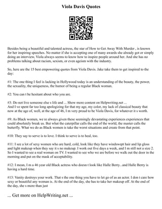 Viola Davis Quotes
Besides being a beautiful and talented actress, the star of How to Get Away With Murder , is known
for her inspiring speeches. No matter if she is accepting one of many awards she already got or simply
doing an interview, Viola always seems to know how to inspire people around her. And she has no
problems talking about racism, sexism, or even ageism with the industry.
So, here are the 15 best empowering quotes from Viola Davis. Jake take them to get inspired to the
day:
#1: The one thing I feel is lacking in Hollywood today is an understanding of the beauty, the power,
the sexuality, the uniqueness, the humor of being a regular Black woman.
#2: You can t be hesitant about who you are.
#3: Do not live someone else s life and ... Show more content on Helpwriting.net ...
And I ve spent far too long apologizing for that my age, my color, my lack of classical beauty that
now at the age of, well, at the age of 46, I m very proud to be Viola Davis, for whatever it s worth.
#9: As Black women, we re always given these seemingly devastating experiences experiences that
could absolutely break us. But what the caterpillar calls the end of the world, the master calls the
butterfly. What we do as Black women is take the worst situations and create from that point.
#10: They say to serve is to love. I think to serve is to heal, too.
#11: I see a lot of sexy women who are hard, cold, look like they have windswept hair and lip gloss
and light makeup when they say it s no makeup. I work out five days a week, and I m still not a size 2.
So I wanted to see a real woman on TV. I wanted to see who we are before we walk out the door in the
morning and put on the mask of acceptability.
#12: I mean, I m a 46 year old Black actress who doesn t look like Halle Berry...and Halle Berry is
having a hard time.
#13: Vanity destroys your work. That s the one thing you have to let go of as an actor. I don t care how
sexy or beautiful any woman is. At the end of the day, she has to take her makeup off. At the end of
the day, she s more than just
... Get more on HelpWriting.net ...
 