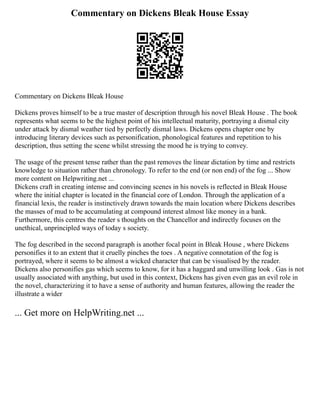 Commentary on Dickens Bleak House Essay
Commentary on Dickens Bleak House
Dickens proves himself to be a true master of description through his novel Bleak House . The book
represents what seems to be the highest point of his intellectual maturity, portraying a dismal city
under attack by dismal weather tied by perfectly dismal laws. Dickens opens chapter one by
introducing literary devices such as personification, phonological features and repetition to his
description, thus setting the scene whilst stressing the mood he is trying to convey.
The usage of the present tense rather than the past removes the linear dictation by time and restricts
knowledge to situation rather than chronology. To refer to the end (or non end) of the fog ... Show
more content on Helpwriting.net ...
Dickens craft in creating intense and convincing scenes in his novels is reflected in Bleak House
where the initial chapter is located in the financial core of London. Through the application of a
financial lexis, the reader is instinctively drawn towards the main location where Dickens describes
the masses of mud to be accumulating at compound interest almost like money in a bank.
Furthermore, this centres the reader s thoughts on the Chancellor and indirectly focuses on the
unethical, unprincipled ways of today s society.
The fog described in the second paragraph is another focal point in Bleak House , where Dickens
personifies it to an extent that it cruelly pinches the toes . A negative connotation of the fog is
portrayed, where it seems to be almost a wicked character that can be visualised by the reader.
Dickens also personifies gas which seems to know, for it has a haggard and unwilling look . Gas is not
usually associated with anything, but used in this context, Dickens has given even gas an evil role in
the novel, characterizing it to have a sense of authority and human features, allowing the reader the
illustrate a wider
... Get more on HelpWriting.net ...
 